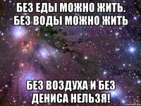 без еды можно жить. без воды можно жить без воздуха и без дениса нельзя!