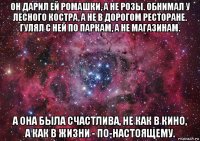 он дарил ей ромашки, а не розы. обнимал у лесного костра, а не в дорогом ресторане. гулял с ней по паркам, а не магазинам. а она была счастлива, не как в кино, а как в жизни - по-настоящему.