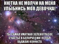 нютка не молчи на меня улыбнись моя девочка! ты самая уматная зеленоглазое счастье в белоруссии ! я тебя обажаю конфета