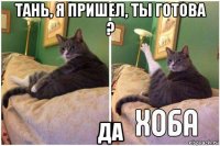 тань, я пришел, ты готова ? да