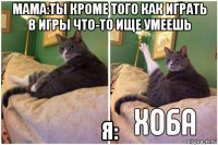 мама:ты кроме того как играть в игры что-то ище умеешь я: