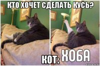 кто хочет сделать кусь? кот: