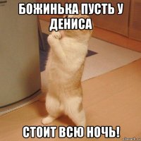 божинька пусть у дениса стоит всю ночь!