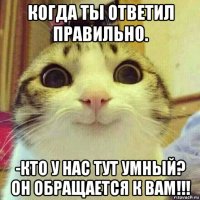 когда ты ответил правильно. -кто у нас тут умный? он обращается к вам!!!