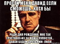 прости меня давид если сможешь...хотя бы ради дня рождения. мне так грустно(((-из за моих глупостей... давай будем друзьями- лиля