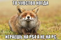 то чувство когда играешь на ps4 а не на pc