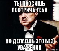 ты просишь постричь тебя но делаешь это без уважения