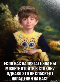  если вас напрягает яна вы можете отойти в сторону однако это не спасёт от нападения на вас!!