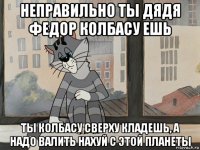 неправильно ты дядя федор колбасу ешь ты колбасу сверху кладешь, а надо валить нахуй с этой планеты