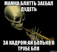 мамка:блятть заебал дудеть за кадром:ай больно в трубе бля