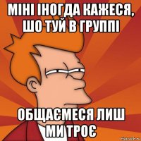 міні іногда кажеся, шо туй в группі общаємеся лиш ми троє