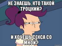 не знаешь, кто такой троцкий? и хочешь секса со мной?