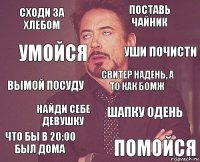 сходи за хлебом поставь чайник вымой посуду что бы в 20:00 был дома шапку одень свитер надень, а то как бомж найди себе девушку помойся умойся уши почисти