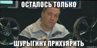 осталось только шурыгину прихуярить