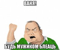 ваня! будь мужиком блеаць