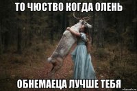 то чюство когда олень обнемаеца лучше тебя