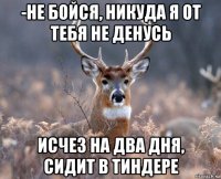 -не бойся, никуда я от тебя не денусь исчез на два дня, сидит в тиндере