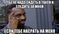 тебе не надо сидеть в такси и следить за мной если тебе насрать на меня