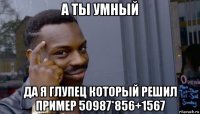 а ты умный да я глупец который решил пример 50987*856+1567