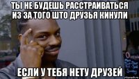 ты не будешь расстраиваться из за того што друзья кинули если у тебя нету друзей