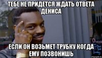 тебе не придется ждать ответа дениса если он возьмет трубку когда ему позвонишь