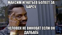 максим игнатьев болеет за барсу человек не виноват если он далбаёб