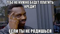 тебе не нужно будет платить кредит если ты не родишься