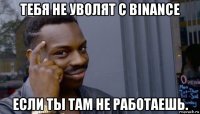 тебя не уволят с binance если ты там не работаешь.