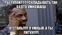 ты тупой????складывать так будто умножаеш атстань!!!!! я умный, а ты питух!!!!!