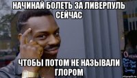 начинай болеть за ливерпуль сейчас чтобы потом не называли глором