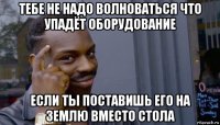 тебе не надо волноваться что упадёт оборудование если ты поставишь его на землю вместо стола