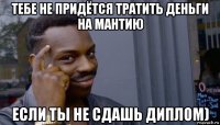 тебе не придётся тратить деньги на мантию если ты не сдашь диплом)