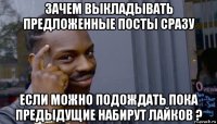 зачем выкладывать предложенные посты сразу если можно подождать пока предыдущие набирут лайков ?