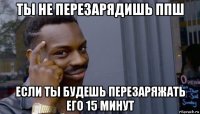 ты не перезарядишь ппш если ты будешь перезаряжать его 15 минут