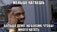 меньше катаешь больше денег на бензин, чтобы много катать