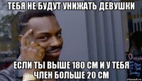 тебя не будут унижать девушки если ты выше 180 см и у тебя член больше 20 см