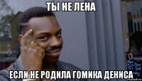 ты не лена если не родила гомика дениса