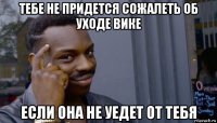 тебе не придется сожалеть об уходе вике если она не уедет от тебя