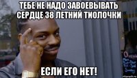 тебе не надо завоевывать сердце 38 летний тиолочки если его нет!