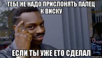 тебе не надо прислонять палец к виску если ты уже ето сделал