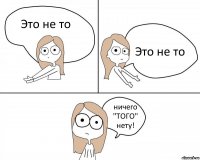 Это не то Это не то ничего "ТОГО" нету!