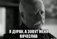  я дурак, а зовут меня вячеслав