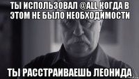 ты использовал @all когда в этом не было необходимости ты расстраиваешь леонида