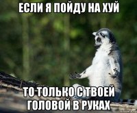 если я пойду на хуй то только с твоей головой в руках