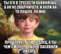 ты его в трусости обвиняешь, а он не знал ничего, и коли на то пошло, по мне лучше трус, чем подлец, а ты чем смелее, в тихую пасквили писать?