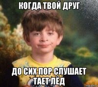 когда твой друг до сих пор слушает тает лёд