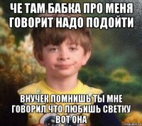 че там бабка про меня говорит надо подойти внучек помнишь ты мне говорил что любишь светку вот она