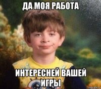 да моя работа интересней вашей игры