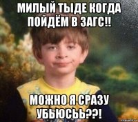 милый тыде когда пойдём в загс!! можно я сразу убьюсьь??!