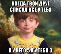 когда твой друг списал всё у тебя а у него 5 а у тебя 3